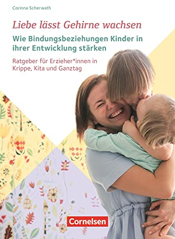 Liebe lässt Gehirne wachsen – Wie Bindungsbeziehungen Kinder in ihrer Entwicklung stärken: Ratgeber für Erzieher und Erzieherinnen in Krippe, Kita und Ganztag