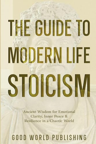 The Guide to Modern Life Stoicism: Ancient Wisdom for Emotional Clarity, Inner Peace & Resilience in a Chaotic World