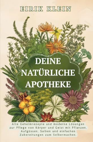Deine Natürliche Apotheke: Alte Geheimrezepte und moderne Lösungen zur Pflege von Körper und Geist mit Pflanzen, Aufgüssen, Salben und einfachen Zubereitungen zum Selbermachen.