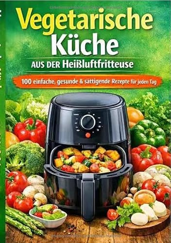 Vegetarische Küche aus der Heißluftfritteuse: 100 einfache, gesunde & sättigende Rezepte für jeden Tag