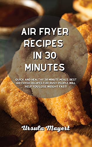 Air Fryer Recipes in 30 Minutes: Quick and Healthy 30-Minute Meals, Best Air Fryer Recipes for Busy People Will Help You Lose Weight Fast!