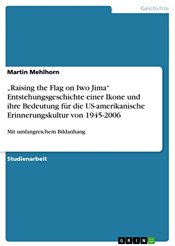 Raising the Flag on Iwo Jima Entstehungsgeschichte einer Ikone und ihre Bedeutung für die US-amerikanische Erinnerungskultur von 1945-2006: Mit umfangreichem Bildanhang