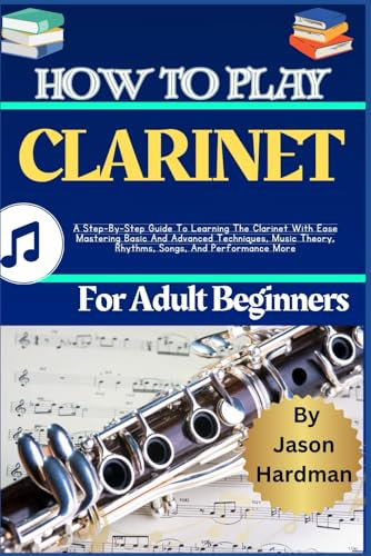 How To Play Clarinet For Adult Beginners: A Step-By-Step Guide To Learning The Clarinet With Ease Mastering Basic And Advanced Techniques, Music Theory, Rhythms, Songs, And Performance More