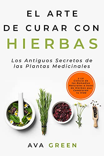 El Arte de Curar con Hierbas: Los Antiguos Secretos de las Plantas Medicinales y La Ciencia de los Remedios Naturales a base de Hierbas que Cambiarán tu Vida (Plantas Medicinales Y Curativas)