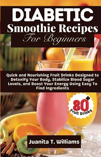Diabetic Smoothie Recipes For Beginners: 80+ Quick and Nourishing Fruit Drinks Designed to Detoxify Your Body, Stabilize Blood Sugar Levels, and Boost Your Energy Using Easy To Find Ingredients