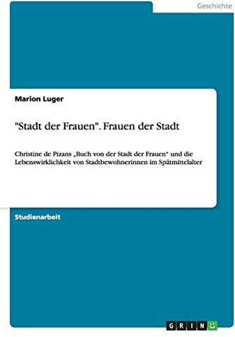 Stadt der Frauen. Frauen der Stadt: Christine de Pizans Buch von der Stadt der Frauen und die Lebenswirklichkeit von Stadtbewohnerinnen im Spätmittelalter
