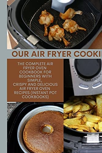 Our Air Fryer Cooking: The Complete AIR FRYER Oven Cookbook For Beginners with Simple, Crispy and Delicious Air Fryer Oven Recipes (Instant Pot Cookbooks)