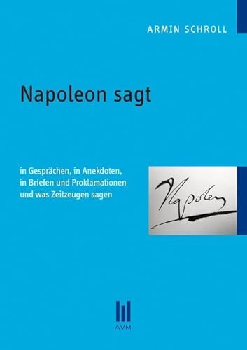 Napoleon sagt: In Gesprächen, in Anekdoten, in Briefen und Proklamationen und was Zeitzeugen sagen
