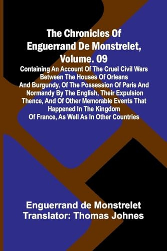 The Chronicles Of Enguerrand De Monstrelet, Vol. 09: Containing An Account Of The Cruel Civil Wars Between The Houses Of Orleans And Burgundy, Of The ... Thence, And Of Other Memorable Events Th