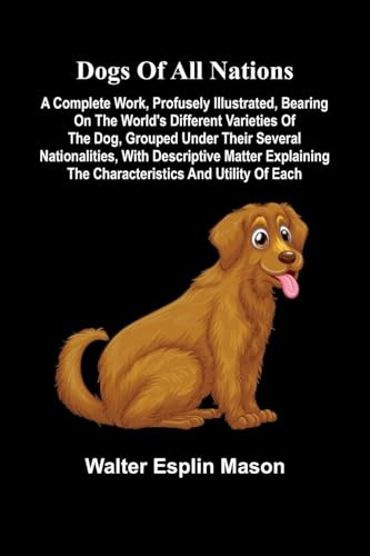 Dogs of all nations; A complete work, profusely illustrated, bearing on the world's different varieties of the dog, grouped under their several ... the characteristics and utility of each