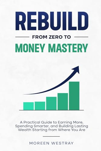 Rebuild From Zero to Money Mastery: A Practical Guide to Earning More, Spending Smarter, and Building Lasting Wealth Starting from Where You Are