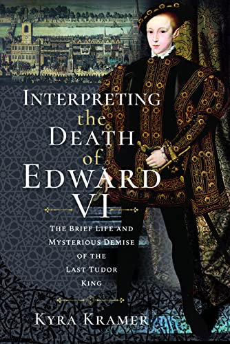Interpreting the Death of Edward VI: The Life and Mysterious Demise of the Last Tudor King