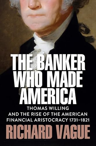 The Banker Who Made America: Thomas Willing and the Rise of the American Financial Aristocracy, 1731-1821