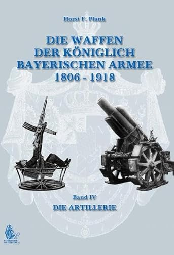 DIE WAFFEN DER KÖNIGLICH BAYERISCHEN ARMEE 1806 - 1918: Band IV DIE ARTILLERIE