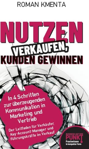 Nutzen verkaufen, Kunden gewinnen: In 4 Schritten zur überzeugenden Kommunikation in Marketing und Vertrieb (Business auf den Punkt gebracht)