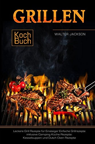 Grillen Kochbuch Leckere Grill Rezepte für Einsteiger Einfache Grillrezepte inklusive Camping Küche Rezepte: Kesselsuppen und Dutch Oven Rezepte