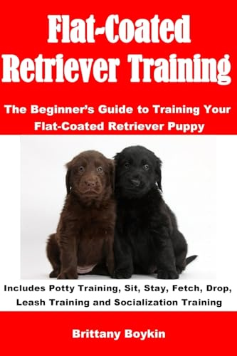 Flat-Coated Retriever Training: The Beginner’s Guide to Training Your Flat-Coated Retriever Puppy: Includes Potty Training, Sit, Stay, Fetch, Drop, Leash Training and Socialization Training
