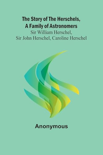 The Story of the Herschels, a Family of Astronomers: Sir William Herschel, Sir John Herschel, Caroline Herschel