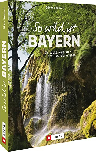 Reiseführer Bayern – So wild ist Bayern: Ausflüge zu atemberaubenden Naturwundern. Wanderrouten mit Wow-Effekt!