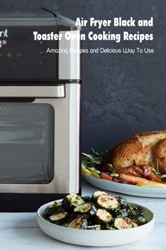 Air Fryer Black and Toaster Oven Cooking Recipes: Amazing Recipes and Delicious Way To Use: Black+decker Toaster Oven Cookbook