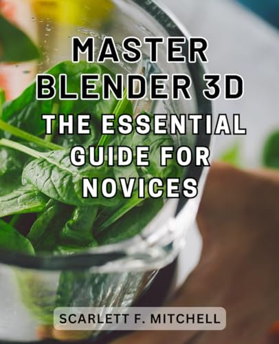Master Blender 3D - The Essential Guide for Novices: Master Blender 3D: Unlock Secrets, Achieve Stunning Results & Become a Skilled 3D Visual Artist