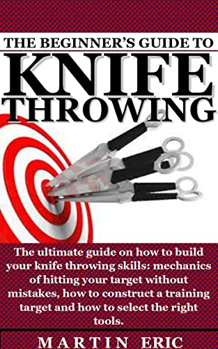 THE BEGINNER'S GUIDE TO KNIFE THROWING: The ultimate guide on how to build your knife throwing skills: mechanics of hitting your target without mistakes, how to construct a training target and how to