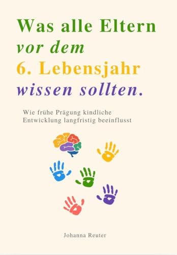 WAS ALLE ELTERN VOR DEM 6. LEBENSJAHR WISSEN SOLLTEN: Wie frühe Prägung kindliche Entwicklung langfristig beeinflusst
