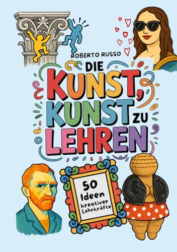Die Kunst, Kunst zu Lehren. 50 Ideen kreativer Lehrkräfte: Kunstunterricht für Grund- und Mittelschulen, inspiriert von kreativen Lehrern (TEACHER 2.0)