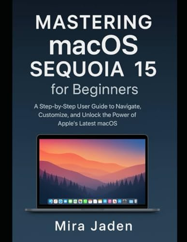 Mastering macOS Sequoia 15 for Beginners: A Step-by-Step User Guide to Navigate, Customize, and Unlock the Power of Apple’s Latest macOS