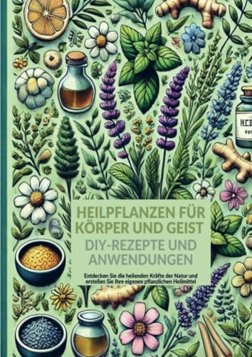 Heilpflanzen für Körper und Geist: DIY-Rezepte und Anwendungen: Entdecken Sie die heilenden Kräfte der Natur und erstellen Sie Ihre eigenen pflanzlichen Heilmittel