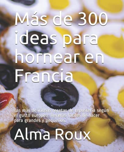 Más de 300 ideas para hornear en Francia: Las más deliciosas recetas de repostería según el gusto europeo. Recetas fáciles de hacer para grandes y pequeños.