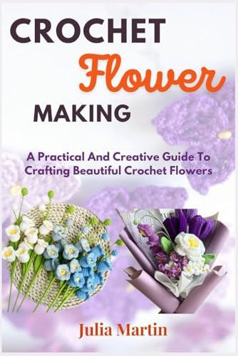 CROCHET FLOWER MAKING: A Practical And Creative Guide To Crafting Beautiful Crochet Flowers