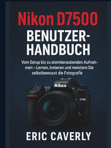 Nikon D7500 Benutzerhandbuch: Vom Setup bis zu atemberaubenden Aufnahmen – Lernen, kreieren und meistern Sie selbstbewusst die Fotografie