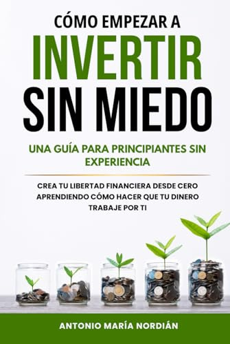 CÓMO EMPEZAR A INVERTIR SIN MIEDO: UNA GUÍA PARA PRINCIPIANTES SIN EXPERIENCIA: Crea tu libertad financiera desde cero aprendiendo cómo hacer que tu dinero trabaje por ti