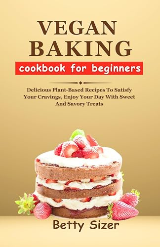 VEGAN BAKING COOKBOOK FOR BEGINNERS: Delicious Plant-Based Recipes To Satisfy Your Cravings, Enjoy Your Day With Sweet And Savory Treats