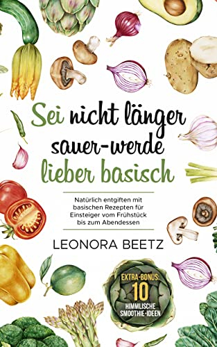 Sei nicht länger sauer - werde lieber basisch: Natürlich entgiften mit basischen Rezepten für Einsteiger vom Frühstück bis zum Abendessen