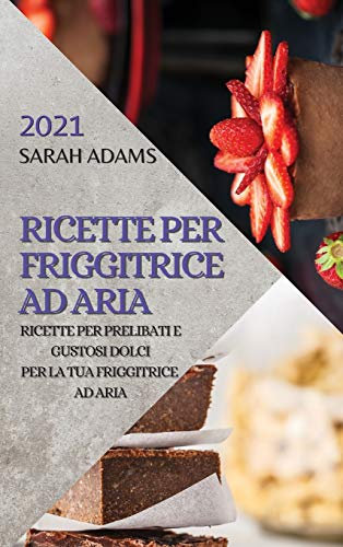 Ricette Per Friggitrice Ad Aria 2021 (Air Fryer Recipes Italian Edition): Ricette Per Prelibati E Gustosi Dolci Per La Tua Friggitrice Ad Aria