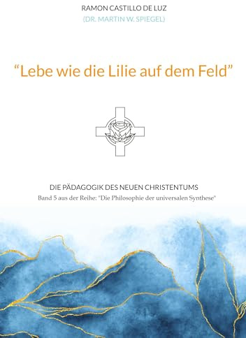 Lebe wie die Lilie auf dem Feld: Die Pädagogik des neuen Christentums (Die Philosophie der universalen Synthese)