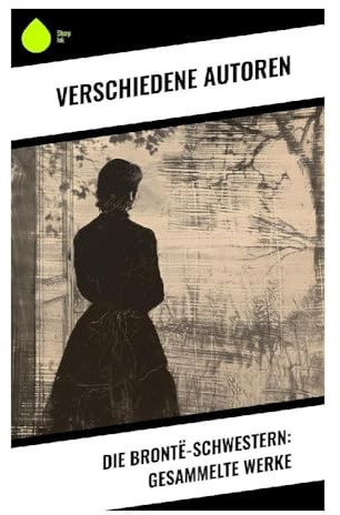 Die Brontë-Schwestern: Gesammelte Werke: Literarische Meisterwerke: Romantik, Frauenemanzipation und die unbändige Kraft des Geistes im viktorianischen Zeitalter