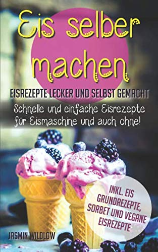 Eis selber machen: Eisrezepte lecker und selbst gemacht - schnelle und einfache Eisrezepte für Eismaschine und auch ohne! Inkl. Eis Grundrezepte, Sorbet und vegane Eisrezepte