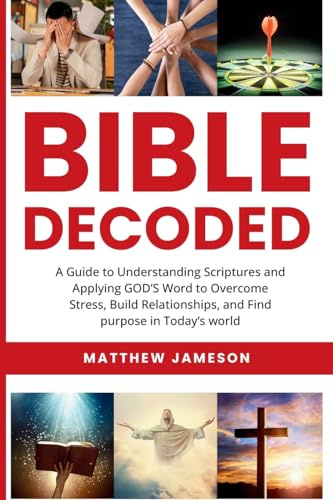 Bible Decoded: A Beginner’s Guide to Understanding Scripture and Applying God’s Word to Overcome Stress, Build Relationships, and Find Purpose in ... and Find purpose in Today's world