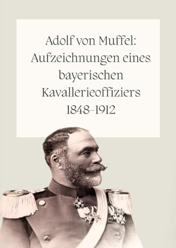 Adolf von Muffel: Aufzeichnungen eines bayerischen Kavallerieoffiziers 1848-1912: Hauptwerk