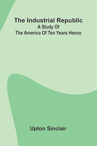 The Industrial Republic: A Study Of The America Of Ten Years Hence