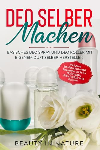 Deo selber machen: Basisches Deo Spray und Deo Roller mit eigenem Duft selber herstellen - Inklusive 50 Naturkosmetik Rezepten auch für Duftcreme, Wäscheduft und Parfum
