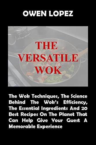 THE VERSATILE WOK: The Wok Techniques, The Sciences Behind The Wok’s Efficiency, The Essential Ingredients And 20 Best Recipes On The Planet That Can Help Give Your Guest A Memorable Experience