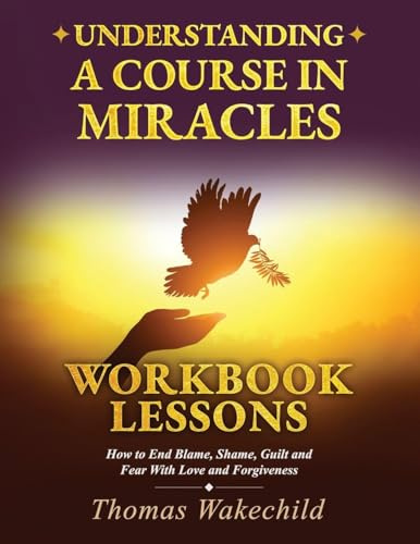 Understanding A Course In Miracles Workbook Lessons: How to End Blame, Shame, Guilt and Fear With Love and Forgiveness