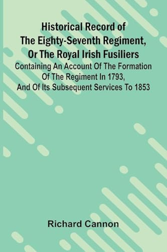 Historical Record Of The Eighty-Seventh Regiment, Or The Royal Irish Fusiliers: Containing An Account Of The Formation Of The Regiment In 1793, And Of Its Subsequent Services To 1853