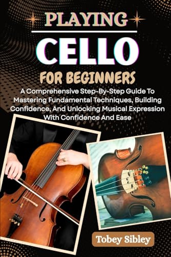 PLAYING CELLO FOR BEGINNERS: A Comprehensive Step-By-Step Guide To Mastering Fundamental Techniques, Building Confidence, And Unlocking Musical Expression With Confidence And Ease