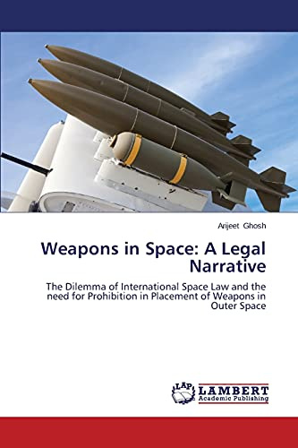 Weapons in Space: A Legal Narrative: The Dilemma of International Space Law and the need for Prohibition in Placement of Weapons in Outer Space