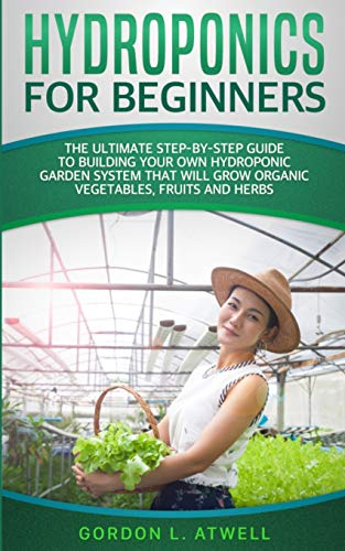 Hydroponics For Beginners: The Ultimate Step-By-Step Guide To Building Your Own Hydroponic Garden System That Will Grow Organic Vegetables, Fruits, and Herbs